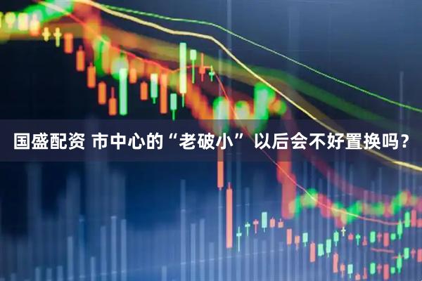 国盛配资 市中心的“老破小” 以后会不好置换吗？