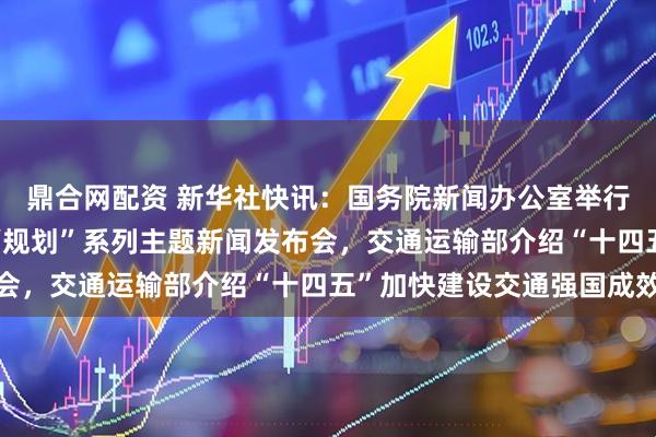 鼎合网配资 新华社快讯：国务院新闻办公室举行“高质量完成‘十四五’规划”系列主题新闻发布会，交通运输部介绍“十四五”加快建设交通强国成效