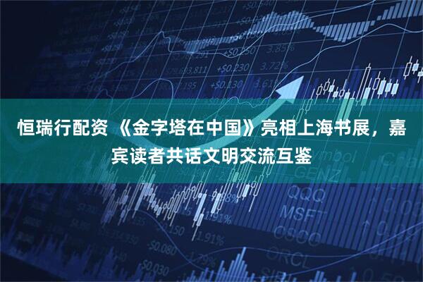 恒瑞行配资 《金字塔在中国》亮相上海书展，嘉宾读者共话文明交流互鉴